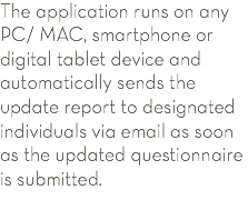 The application runs on any PC/ MAC, smartphone or digital tablet device and automatically sends the update report to designated individuals via email as soon as the updated questionnaire is submitted.